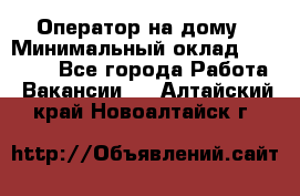 Оператор на дому › Минимальный оклад ­ 40 000 - Все города Работа » Вакансии   . Алтайский край,Новоалтайск г.